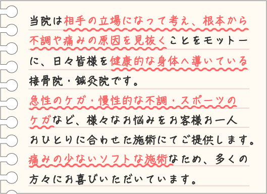 当院は相手の立場になって考え、根本から不調や痛みの原因を見抜くことをモットーに、日々皆様を健康的な身体へ導いている接骨院・鍼灸院です。急性のケガ・慢性的な不調・スポーツのケガなど、様々なお悩みをお客様お一人おひとりに合わせた施術にてご提供いたします。痛みの少ないソフトな施術なため、多くの方々にお喜びいただいています。